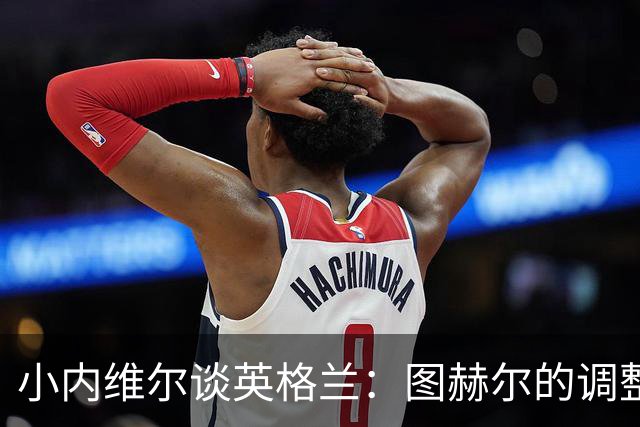 小内维尔谈英格兰：图赫尔的调整很出色 任何言语都形容不了凯恩
