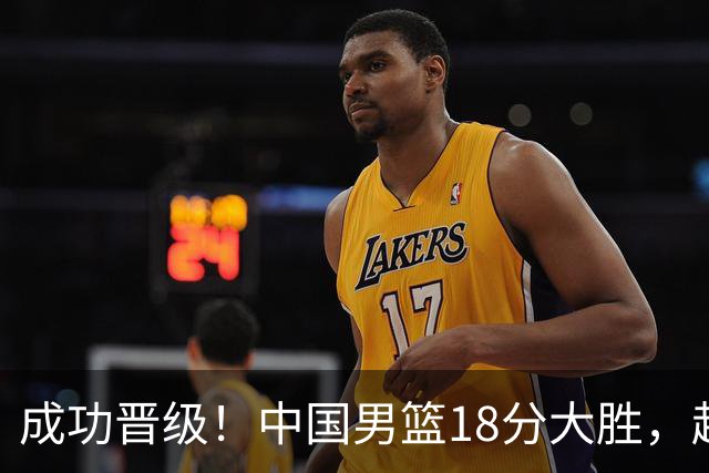 成功晋级！中国男篮18分大胜，赵继伟17+4+6李弘权17+4+4，胡金秋13+6杨瀚森10+5