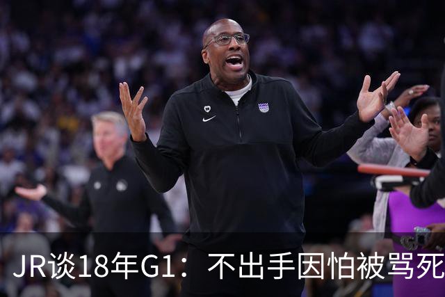 JR谈18年G1：不出手因怕被骂死 老詹拿钱多该他投 他到现在还生气